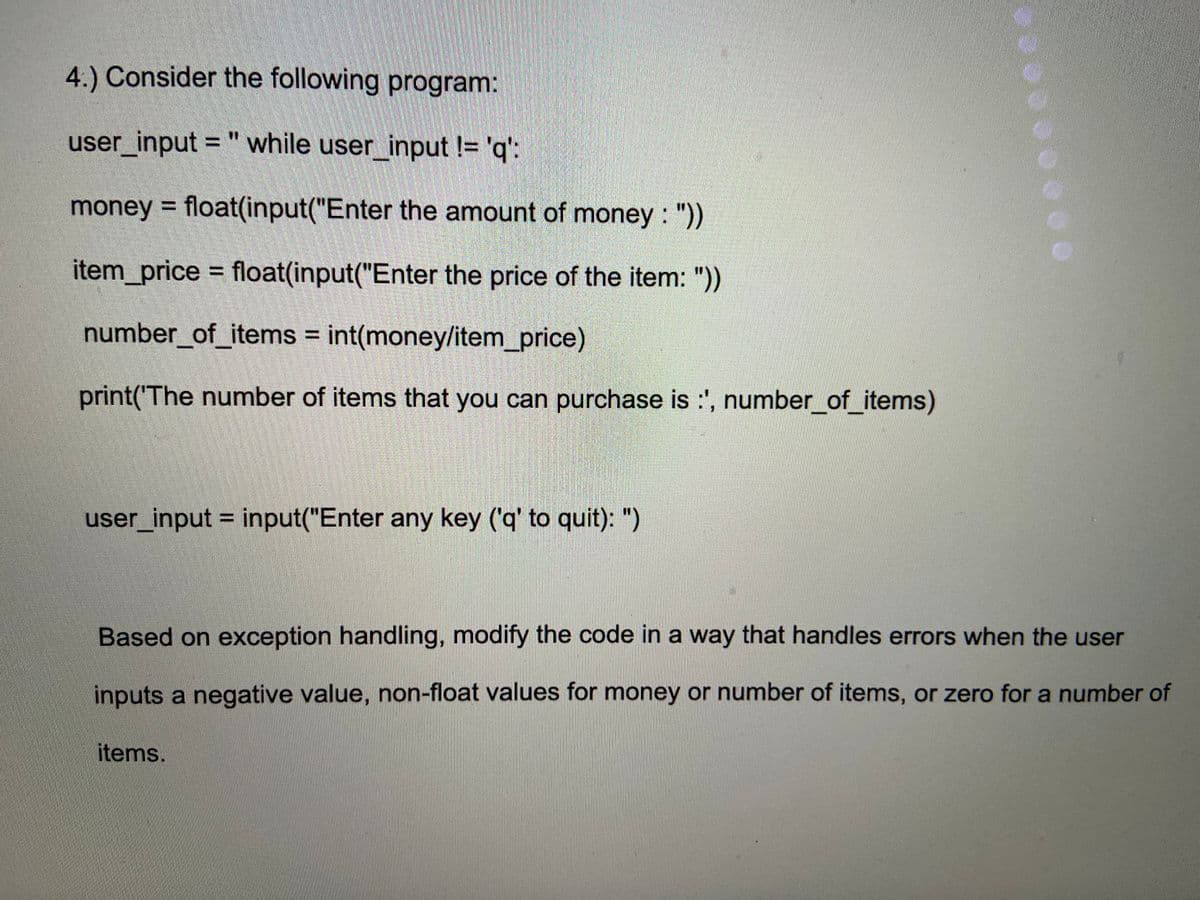 4.) Consider the following program:
user_input = " while user_input != 'q':
money = float(input("Enter the amount of money : "))
item_price = float(input("Enter the price of the item: "))
%3D
number_of_items = int(money/item_price)
print('The number of items that you can purchase is :', number_of_items)
user_input = input("Enter any key ('q' to quit): ")
Based on exception handling, modify the code in a way that handles errors when the user
inputs a negative value, non-float values for money or number of items, or zero for a number of
items.
