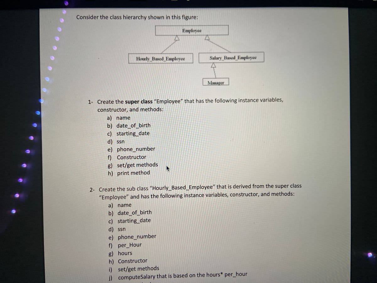 Consider the class hierarchy shown in this figure:
Employee
Hourly_Based Employee
Salary Based Employee
Manager
1- Create the super class "Employee" that has the following instance variables,
constructor, and methods:
a) name
b) date_of_birth
c) starting_date
d) ssn
e) phone_number
f) Constructor
g) set/get methods
h) print method
2- Create the sub class "Hourly_Based_Employee" that is derived from the super class
"Employee" and has the following instance variables, constructor, and methods:
a) name
b) date_of_birth
c) starting_date
d) ssn
e) phone_number
f) per_Hour
g) hours
h) Constructor
i) set/get methods
j) computeSalary that is based on the hours* per_hour
