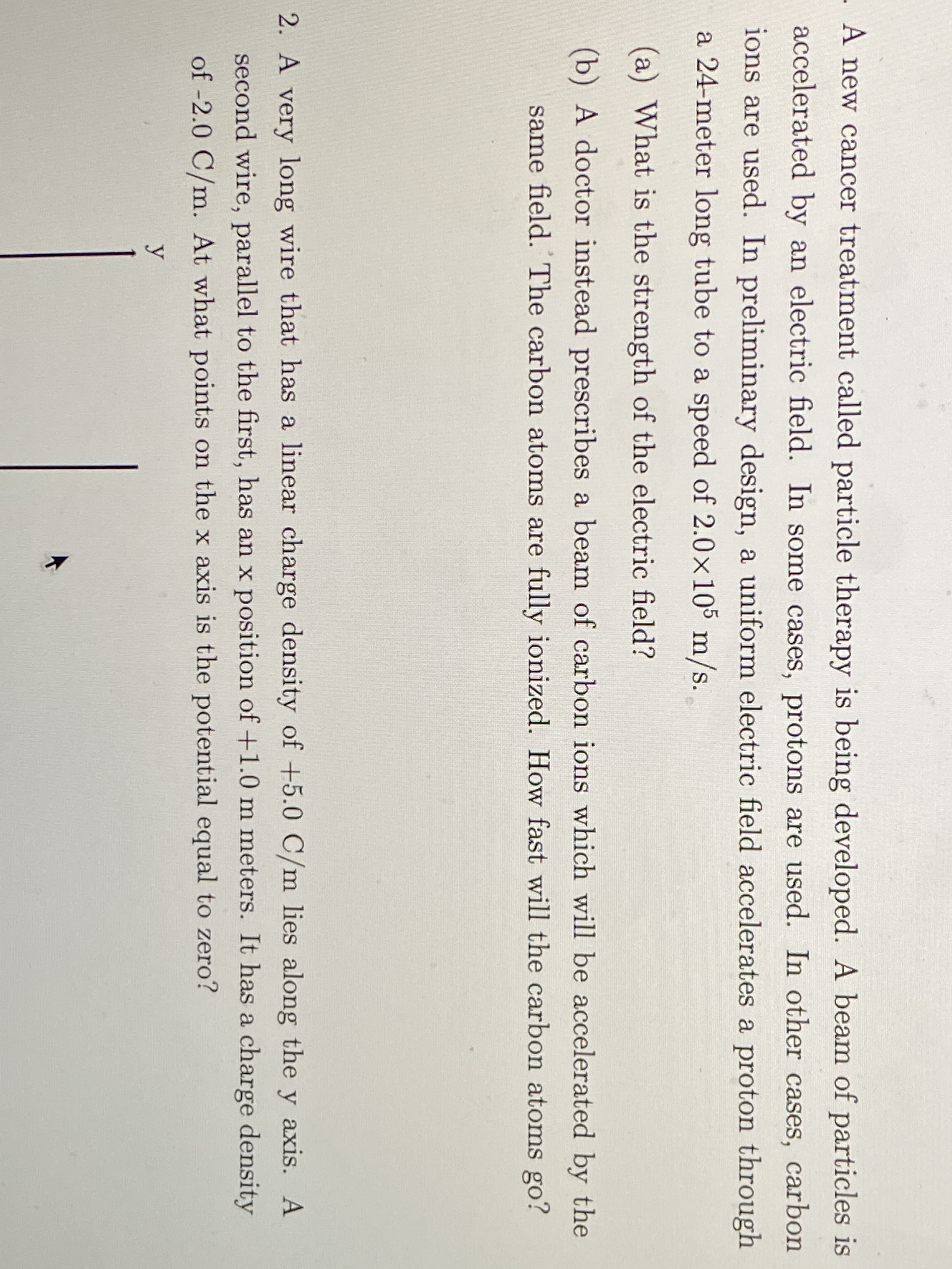 A new cancer treatment called particle therapy is being developed. A beam of particles is
accelerated by an electric field. In some cases, protons are used. In other cases, carbon
ions are used. In preliminary design, a uniform electric field accelerates a proton through
a 24-meter long tube to a speed of 2.0x105 m/s.
(a) What is the strength of the electric field?
(b) A doctor instead prescribes a beam of carbon ions which will be accelerated by the
same field. The carbon atoms are fully ionized. How fast will the carbon atoms go?
2. A very long wire that has a linear charge density of +5.0 C/m lies along the y axis. A
second wire, parallel to the first, has an x position of+1.0 m meters. It has a charge density
of -2.0 C/m. At what points on the x axis is the potential equal to zero?
y
