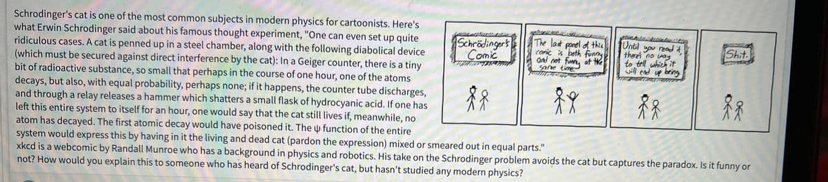 Schrodinger's cat is one of the most common subjects in modern physics for cartoonists. Here's
what Erwin Schrodinger said about his famous thought experiment, "One can even set up quite
ridiculous cases. A cat is penned up in a steel chamber, along with the following diabolical device
(which must be secured against direct interference by the cat): In a Geiger counter, there is a tiny
bit of radioactive substance, so small that perhaps in the course of one hour, one of the atoms
decays, but also, with equal probability, perhaps none; if it happens, the counter tube discharges,
and through a relay releases a hammer which shatters a small flask of hydrocyanic acid. If one has
left this entire system to itself for an hour, one would say that the cat still lives if, meanwhile, no
atom has decayed. The first atomic decay would have poisoned it. The function of the entire
system would express this by having in it the living and dead cat (pardon the expression) mixed or smeared out in equal parts."
xkcd is a webcomic by Randall Munroe who has a background in physics and robotics. His take on the Schrodinger problem avoids the cat but captures the paradox. Is it funny or
not? How would you explain this to someone who has heard of Schrodinger's cat, but hasn't studied any modern physics?
Schrödinger's
Comic
The last panel of this
comic is both funny
and not funny at the
Same time
ff
gumb Winterwo
Until you read it
there's no way.
to tell which it
will end up being.
Å
fr
Shit