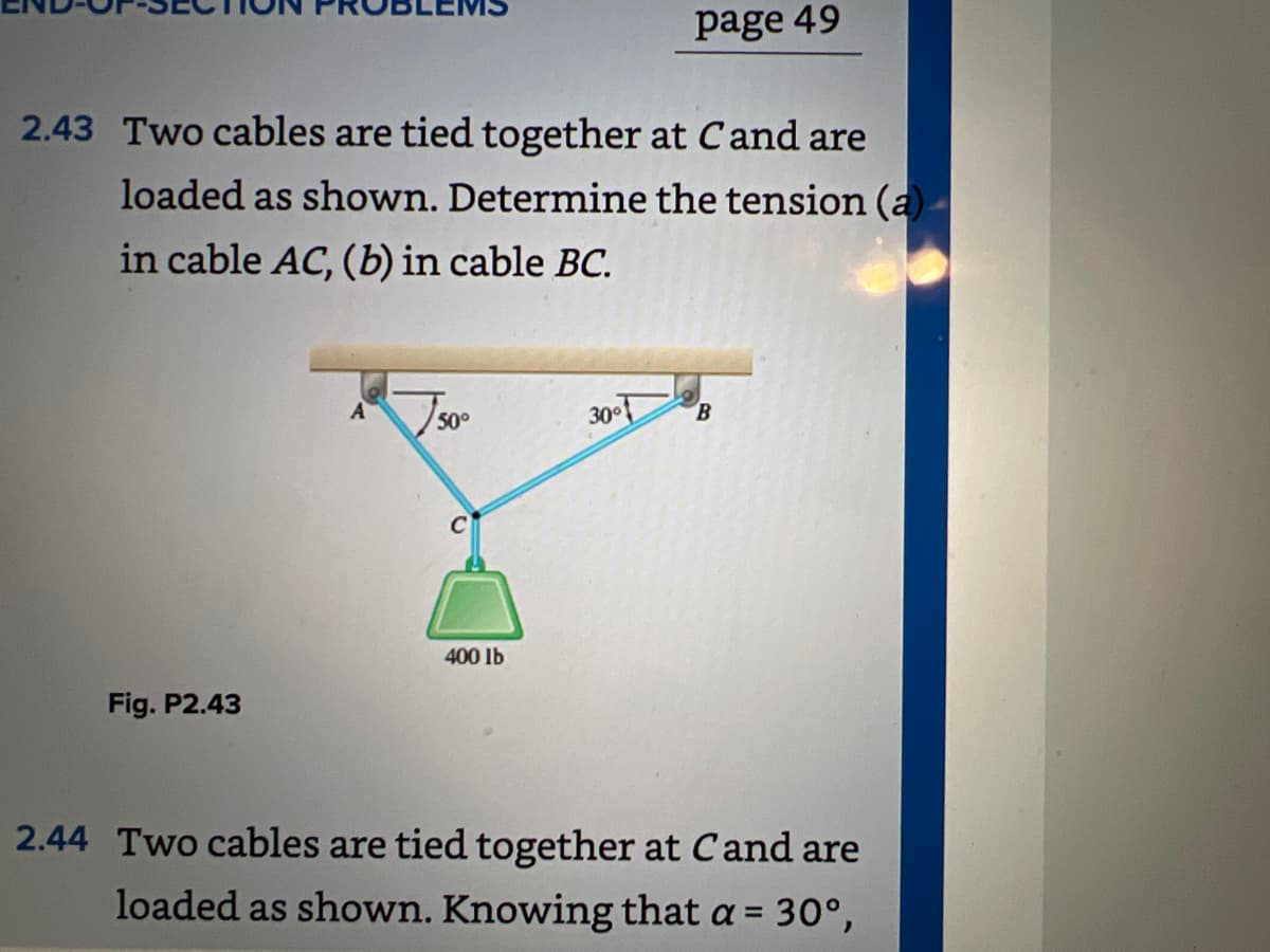 2.43 Two cables are tied together at Cand are
loaded as shown. Determine the tension (a)
in cable AC, (b) in cable BC.
Fig. P2.43
50°
400 lb
page 49
30°
B
2.44 Two cables are tied together at Cand are
loaded as shown. Knowing that a = 30°,