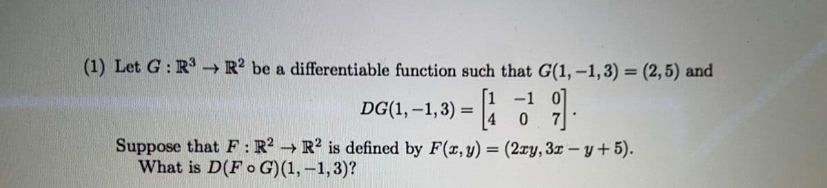 (1) Let G: R →R be a differentiable function such that G(1,–1,3) = (2,5) and
1 -1 0
|
|
DG(1, -1,3) =
4
Suppose that F:R R? is defined by F(r, y) = (2ry, 3r- y+5).
What is D(F o G)(1, –1,3)?
%3D
