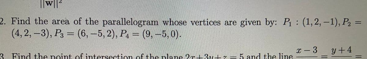 w||
2. Find the area of the parallelogram whose vertices are given by: P: (1,2, -1), P2 =
(4, 2,-3), P3 = (6,-5, 2), P. (9,-5, 0).
3. Find the point of intersection of theplane 2r13u+x = 5 and the line
x - 3
y+4
