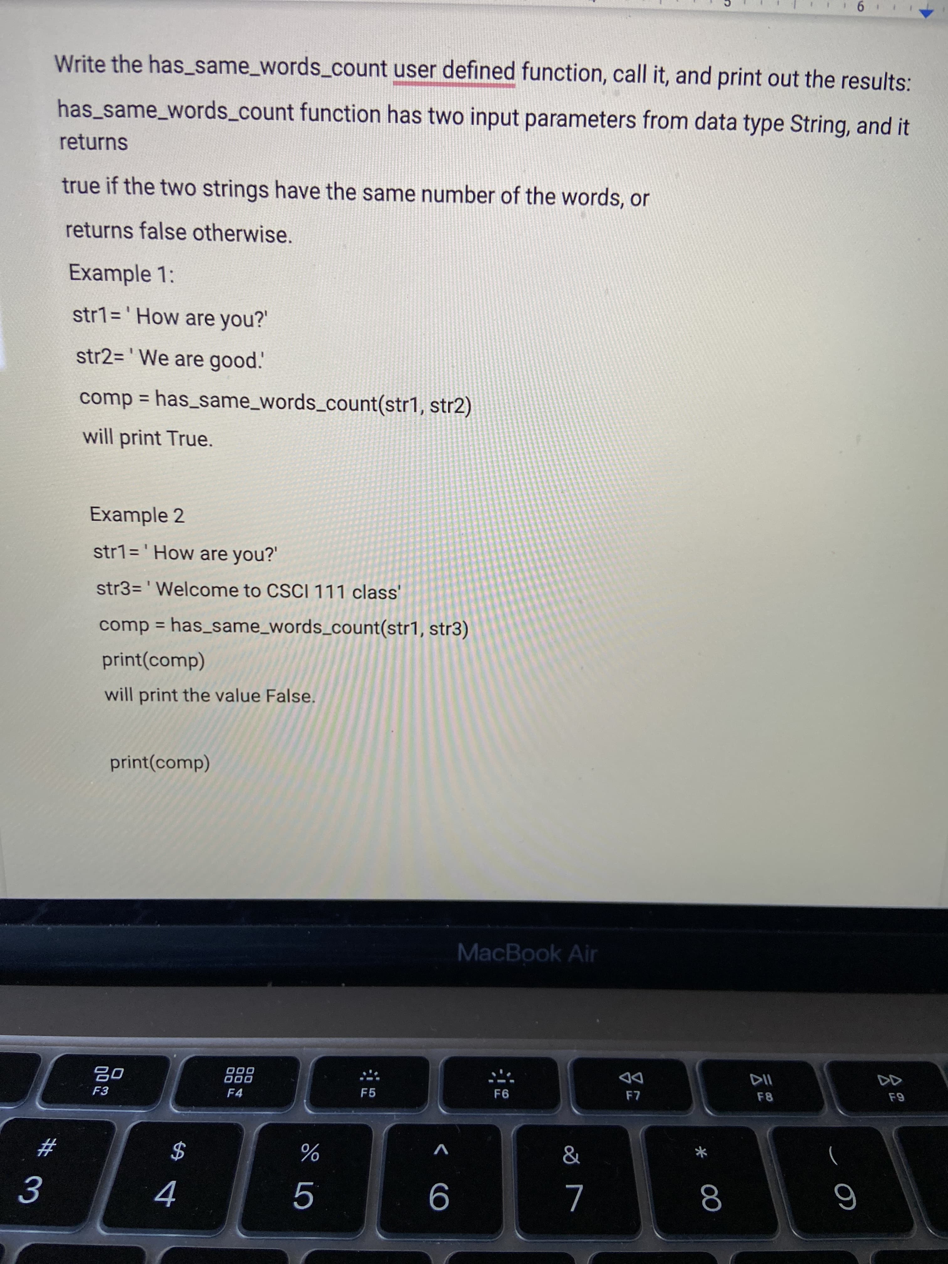 公
* 00
9.
Write the has_same_words_count user defined function, call it, and print out the results:
has_same_words_count function has two input parameters from data type String, and it
returns
true if the two strings have the same number of the words, or
returns false otherwise.
Example 1:
str1%3D' How are you?'
str2= ' We are good.'
comp = has_same_words_count(str1, str2)
will print True.
Example 2
str1='How are you?
str3=' Welcome to CSCI 111 class'
comp = has_same_words_count(str1, str3)
%3D
print(comp)
will print the value False.
print(comp)
MacBook Air
000
O00
DD
F3
F4
F5
F6
F8
V
#3
$
6
