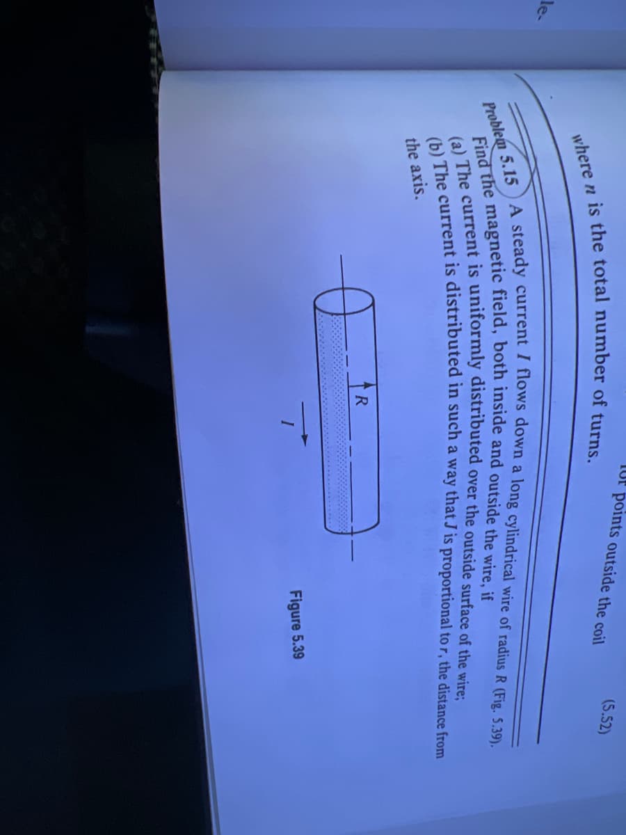 le-
where n is the total number of turns.
e
TUP points outside the coil
Problem 5.15) A steady current I flows down a long cylindrical wire of radius R (Fig. 5.39).
Find the magnetic field, both inside and outside the wire, if
(a) The current is uniformly distributed over the outside surface of the wire;
(b) The current is distributed in such a way that J is proportional to r, the distance from
the axis.
R
I
(5.52)
Figure 5.39