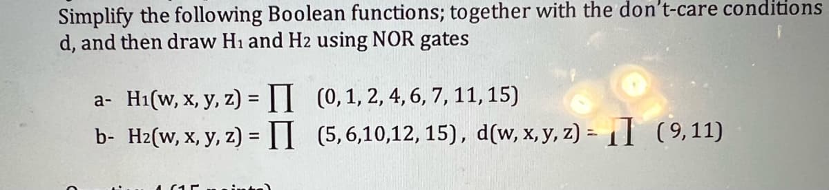 Simplify the following Boolean functions; together with the don't-care conditions
d, and then draw H₁ and H2 using NOR gates
a- H₁(w, x, y, z) =
b- H2(w, x, y, z) = II
(0, 1, 2, 4, 6, 7, 11, 15)
(5,6,10,12, 15), d(w, x, y, z) = (9,11)