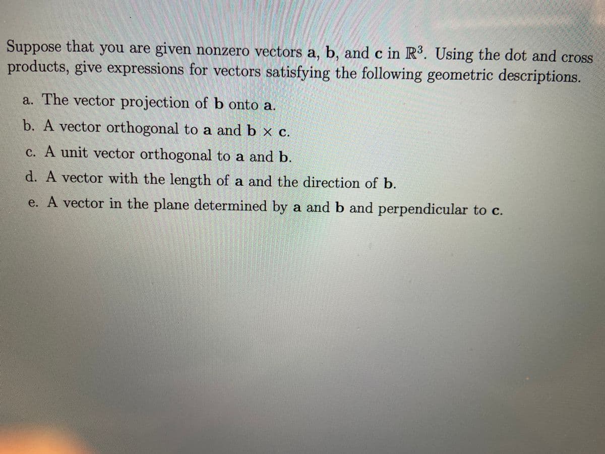 Suppose that you are given nonzero vectors a, b, and c in R. Using the dot and cross
products, give expressions for vectors satisfying the following geometric descriptions.
a. The vector projection of b onto a.
b. A vector orthogonal to a and b x c.
c. A unit vector orthogonal to a and b
d. A vector with the length of a and the direction of b.
e. A vector in the plane determined by a and b and perpendicular to c.
