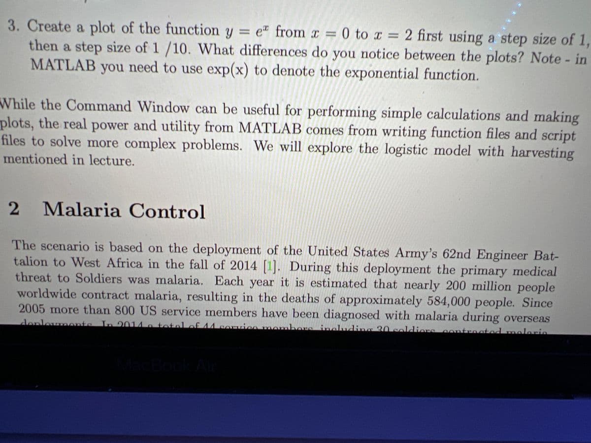 3. Create a plot of the function y = e from x = 0 to x = 2 first using a step size of 1,
then a step size of 1/10. What differences do you notice between the plots? Note - in
MATLAB you need to use exp(x) to denote the exponential function.
While the Command Window can be useful for performing simple calculations and making
plots, the real power and utility from MATLAB comes from writing function files and script
files to solve more complex problems. We will explore the logistic model with harvesting
mentioned in lecture.
2 Malaria Control
The scenario is based on the deployment of the United States Army's 62nd Engineer Bat-
talion to West Africa in the fall of 2014 [1]. During this deployment the primary medical
threat to Soldiers was malaria. Each year it is estimated that nearly 200 million people
worldwide contract malaria, resulting in the deaths of approximately 584,000 people. Since
2005 more than 800 US service members have been diagnosed with malaria during overseas
deployments. In 2014 a total of 14 service members including 20 soldiers contracted malaria