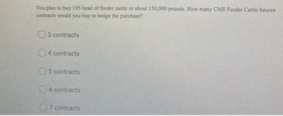 You plan to buy 195 head of feeder cattle or about 150,000 pounds. How many CME Feeder Cattle futures
contracts would you buy to hedge the purchase?
O3 contracts
04 contracts
Os contracts
O6 contracts
O7 contracts
