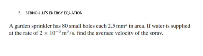 5. BERNOULLI'S ENERGY EQUATION
A garden sprinkler has 80 small holes each 2.5 mm² in area. If water is supplied
at the rate of 2 x 10-³ m³ /s, find the average velocity of the spray.
