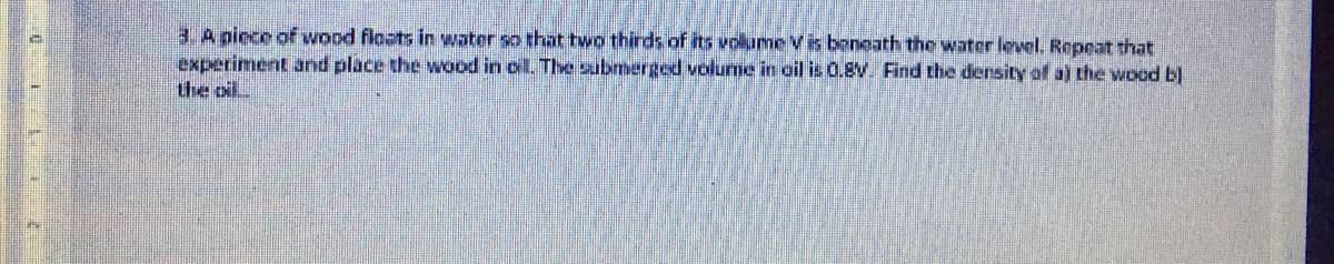 3. A niece of wood floats in water so that two thirds of its volume V is beneath the water level. Repeat that
experiment and place the ood in oil. The submerged volume in ail is0.8V. Find the density of a) the wood b)
the oil
