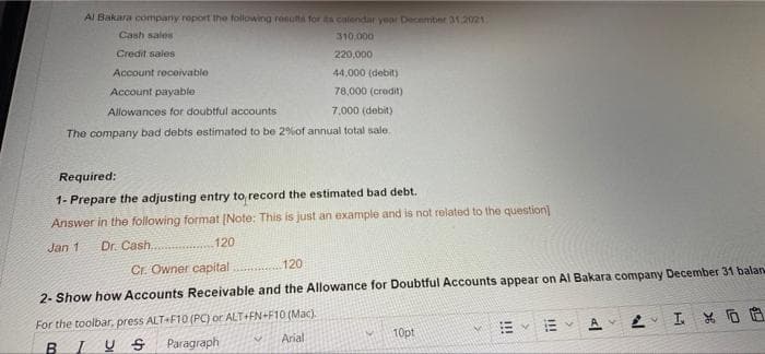 Al Bakara company report the following results for its calendar year December 31.2021
Cash sales
310.000
Credit sales
220,000
Account receivable
44,000 (debit)
Account payable
78,000 (credit)
Allowances for doubtful accounts
7,000 (debit)
The company bad debts estimated to be 2% of annual total sale.
Required:
1- Prepare the adjusting entry to record the estimated bad debt.
Answer in the following format [Note: This is just an example and is not related to the question]
Jan 1 Dr. Cash..
120
Cr. Owner capital
120
2- Show how Accounts Receivable and the Allowance for Doubtful Accounts appear on Al Bakara company December 31 balan
For the toolbar, press ALT+F10 (PC) or ALT+FN+F10 (Mac).
V
хоо
Arial.
10pt
BIUS
Paragraph
!!!
al
P
P
H