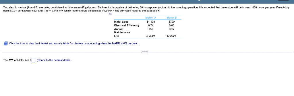 Two electric motors (A and B) are being considered to drive a centrifugal pump. Each motor is capable of delivering 50 horsepower (output) to the pumping operation. It is expected that the motors will be in use 1,000 hours per year. If electricity
costs $0.07 per kilowatt-hour and 1 hp = 0.746 kW, which motor should be selected if MARR = 6% per year? Refer to the data below.
Motor B
Motor A
$1,100
0.74
$55
Initial Cost
Electrical Efficiency
Annual
Maintenance
Life
$700
0.65
$85
5 years
5 years
Click the icon to view the interest and annuity table for discrete compounding when the MARR is 6% per year.
The AW for Motor A is $. (Round to the nearest dollar.)