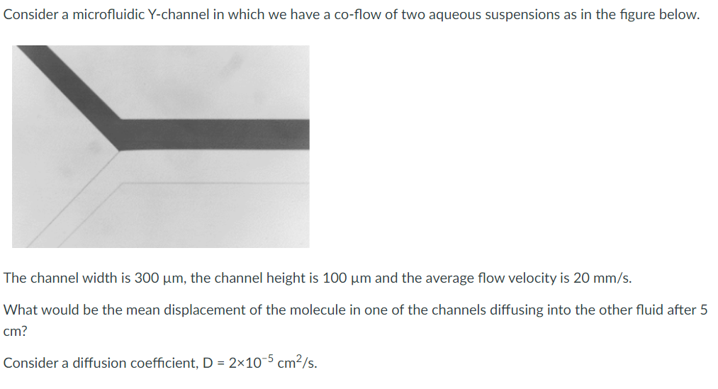 Consider a microfluidic Y-channel in which we have a co-flow of two aqueous suspensions as in the figure below.
The channel width is 300 µm, the channel height is 100 µm and the average flow velocity is 20 mm/s.
What would be the mean displacement of the molecule in one of the channels diffusing into the other fluid after 5
cm?
Consider a diffusion coefficient, D = 2x10-5 cm²/s.