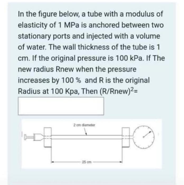 In the figure below, a tube with a modulus of
elasticity of 1 MPa is anchored between two
stationary ports and injected with a volume
of water. The wall thickness of the tube is 1
cm. If the original pressure is 100 kPa. If The
new radius Rnew when the pressure
increases by 100% and R is the original
Radius at 100 Kpa, Then (R/Rnew)²=
2 cm diameter
10
25 cm