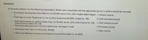 Question 6
A company entered into the following transactions Match each transaction with the appropriate journal in which it should be recorded
Purchased merchandise from Able Co. for $2,000 terms 2/10, n/30 Invoice dated August
A General Journal
Paid cash to incite Telephone Co. for monthly telephone bill $250, Check No. 758
Cash payments journal
Sold merchandise on credit to Delta Corp for $3,000, terms, 2/10, n30, Invoice No. 246. C.Cash receipts journal
Cost of Goods Sold is $1.740
a Purchases journal
Received cash payment in full from Delta Corp. for August 5 sale
Recorded cash sales for the month, $9.000
Sales Journal
Returned defective inventory purchased on account from Able Co. for $550