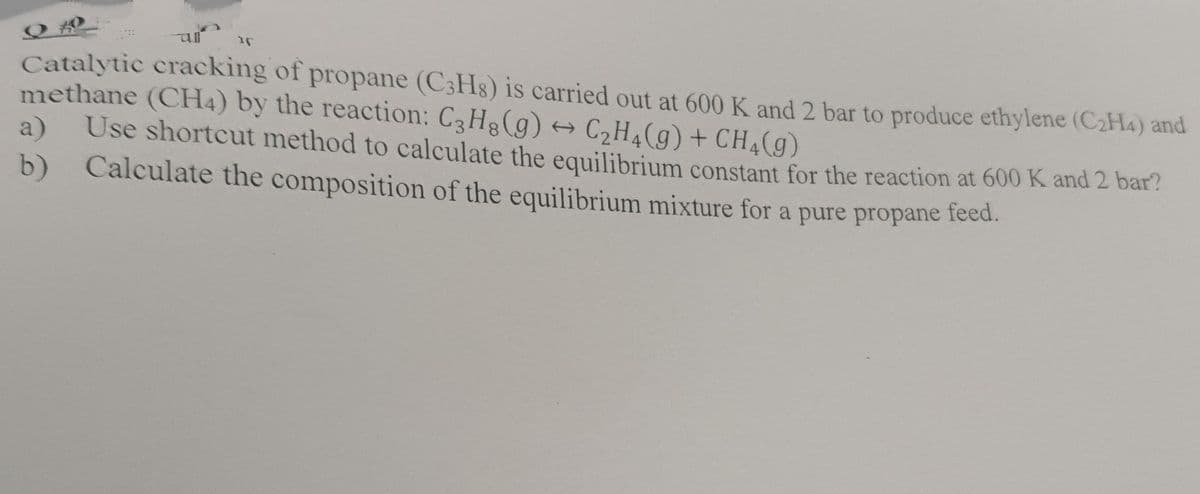 r
Catalytic cracking of propane (C3H8) is carried out at 600 K and 2 bar to produce ethylene (C₂H4) and
methane (CH4) by the reaction: C3H₂(g) → C₂H₂(g) + CH₂(g)
a)
Use shortcut method to calculate the equilibrium constant for the reaction at 600 K and 2 bar?
b) Calculate the composition of the equilibrium mixture for a pure propane feed.