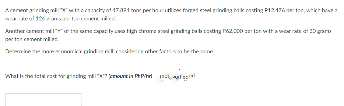A cement grinding mill "X" with a capacity of 47.894 tons per hour utilizes forged steel grinding balls costing P12,476 per ton, which have a
wear rate of 124 grams per ton cement milled.
Another cement mill "Y" of the same capacity uses high chrome steel grinding balls costing P62,000 per ton with a wear rate of 30 grams
per ton cement milled.
Determine the more economical grinding mill, considering other factors to be the same.
What is the total cost for grinding mill "X"? (amount in PhP/hr)
to work