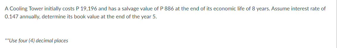 A Cooling Tower initially costs P 19,196 and has a salvage value of P 886 at the end of its economic life of 8 years. Assume interest rate of
0.147 annually, determine its book value at the end of the year 5.
**Use four (4) decimal places