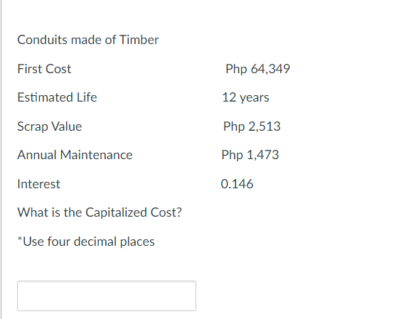 Conduits made of Timber
First Cost
Estimated Life
Scrap Value
Annual Maintenance
Interest
What is the Capitalized Cost?
*Use four decimal places
Php 64,349
12 years
Php 2,513
Php 1,473
0.146