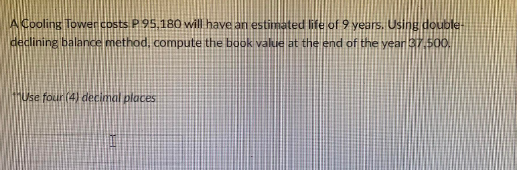 A Cooling Tower costs P 95,180 will have an estimated life of 9 years. Using double-
declining balance method, compute the book value at the end of the year 37.500.
**Use four (4) decimal places