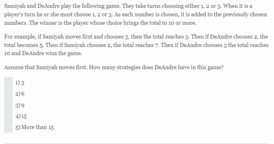 Samiyah and DeAndre play the following game. They take turns choosing either 1, 2 or 3. When it is a
player's turn he or she must choose 1, 2 or 3. As each number is chosen, it is added to the previously chosen
numbers. The winner is the player whose choice brings the total to 10 or more.
For example, if Samiyah moves first and chooses 3, then the total reaches 3. Then if DeAndre chooses 2, the
total becomes 5. Then if Samiyah chooses 2, the total reaches 7. Then if DeAndre chooses 3 the total reaches
10 and DeAndre wins the game.
Assume that Samiyah moves first. How many strategies does DeAndre have in this game?
1)3
2)6
3)9
4) 15
5) More than 15
