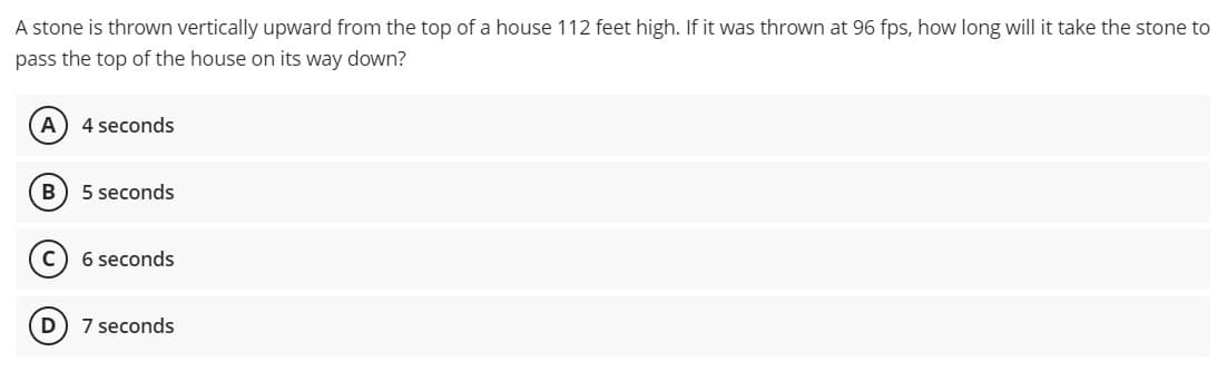 A stone is thrown vertically upward from the top of a house 112 feet high. If it was thrown at 96 fps, how long will it take the stone to
pass the top of the house on its way down?
4 seconds
5 seconds
6 seconds
D 7 seconds
