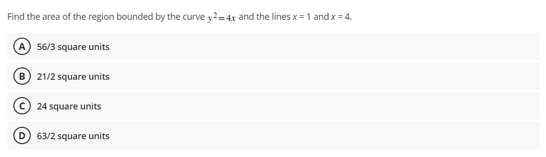 Find the area of the region bounded by the curve y2=4x and the lines x = 1 and x = 4.
A
56/3 square units
21/2 square units
C
24 square units
63/2 square units
