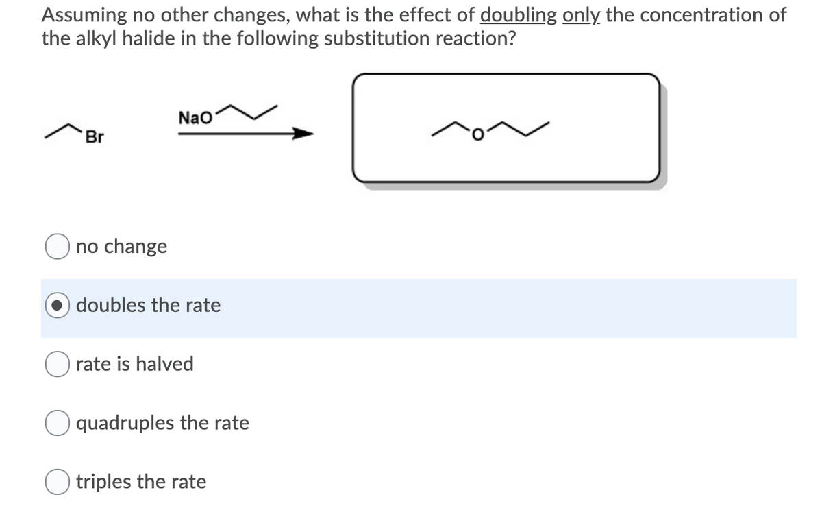 Assuming no other changes, what is the effect of doubling only the concentration of
the alkyl halide in the following substitution reaction?
Nao
Br
O no change
doubles the rate
rate is halved
O quadruples the rate
O triples the rate
