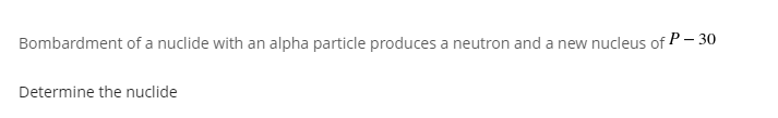 Bombardment of a nuclide with an alpha particle produces a neutron and a new nucleus of P– 30
Determine the nuclide

