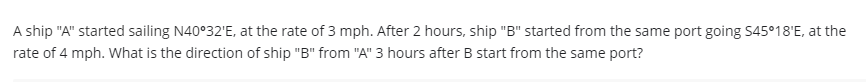 A ship "A" started sailing N40°32'E, at the rate of 3 mph. After 2 hours, ship "B" started from the same port going S45°18'E, at the
rate of 4 mph. What is the direction of ship "B" from "A" 3 hours after B start from the same port?
