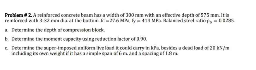 Problem # 2. A reinforced concrete beam has a width of 300 mm with an effective depth of 575 mm. It is
reinforced with 3-32 mm dia. at the bottom. fc'=27.6 MPa, fy = 414 MPa. Balanced steel ratio p = 0.0285.
a. Determine the depth of compression block.
b. Determine the moment capacity using reduction factor of 0.90.
c. Determine the super-imposed uniform live load it could carry in kPa, besides a dead load of 20 kN/m
including its own weight if it has a simple span of 6 m. and a spacing of 1.8 m.