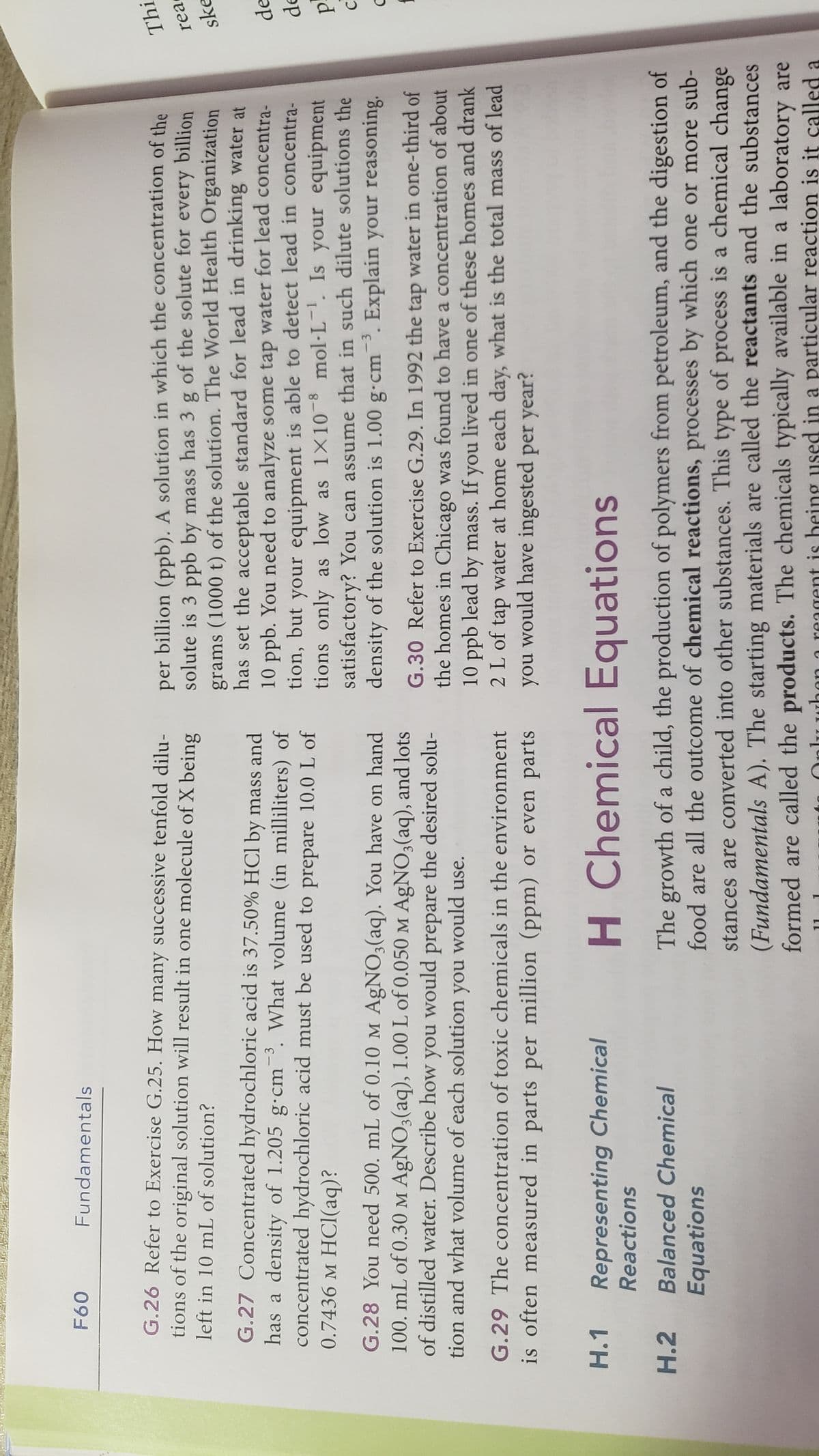 F60
Fundamentals
G.26 Refer to Exercise G.25. How many successive tenfold dilu-
tions of the original solution will result in one molecule of X being
left in 10 mL of solution?
G.27 Concentrated hydrochloric acid is 37.50% HCl by mass and
has a density of 1.205 g-cm3. What volume (in milliliters) of
concentrated hydrochloric acid must be used to prepare 10.0 L of
0.7436 M HCl(aq)?
G.28 You need 500. mL of 0.10 M AgNO3(aq). You have on hand
100. mL of 0.30 M AgNO3(aq), 1.00 L of 0.050 M AgNO3(aq), and lots
of distilled water. Describe how you would prepare the desired solu-
you would use.
tion and what volume of each solution
G.29 The concentration of toxic chemicals in the environment
is often measured in parts per million (ppm) or even parts
H.1 Representing Chemical
Reactions
H.2 Balanced Chemical
Equations
per billion (ppb). A solution in which the concentration of the
solute is 3 ppb by mass has 3 g of the solute for every billion
grams (1000 t) of the solution. The World Health Organization
has set the acceptable standard for lead in drinking water at
10 ppb. You need to analyze some tap water for lead concentra-
tion, but your equipment is able to detect lead in concentra-
tions only as low as 1×108 mol-L¹. Is your equipment
satisfactory? You can assume that in such dilute solutions the
density of the solution is 1.00 g-cm3. Explain your reasoning.
G.30 Refer to Exercise G.29. In 1992 the tap water in one-third of
the homes in Chicago was found to have a concentration of about
10 ppb lead by mass. If you lived in one of these homes and drank
2 L of tap water at home each day, what is the total mass of lead
you would have ingested per year?
H Chemical Equations
The growth of a child, the production of polymers from petroleum, and the digestion of
food are all the outcome of chemical reactions, processes by which one or more sub-
stances are converted into other substances. This type of process is a chemical change
(Fundamentals A). The starting materials are called the reactants and the substances
formed are called the products. The chemicals typically available in a laboratory are
used in a particular reaction is it called a
Thi
rea
ske
de
de
p
f