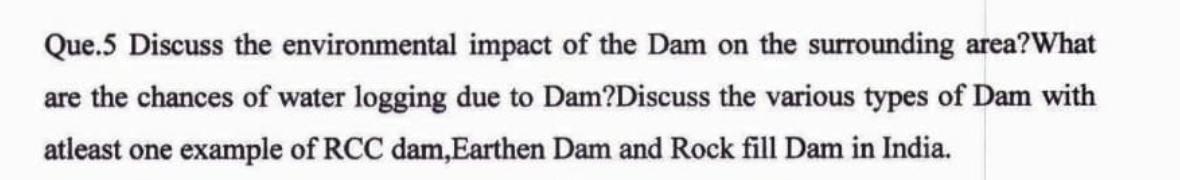 Que.5 Discuss the environmental impact of the Dam on the surrounding area?What
are the chances of water logging due to Dam?Discuss the various types of Dam with
atleast one example of RCC dam,Earthen Dam and Rock fill Dam in India.
