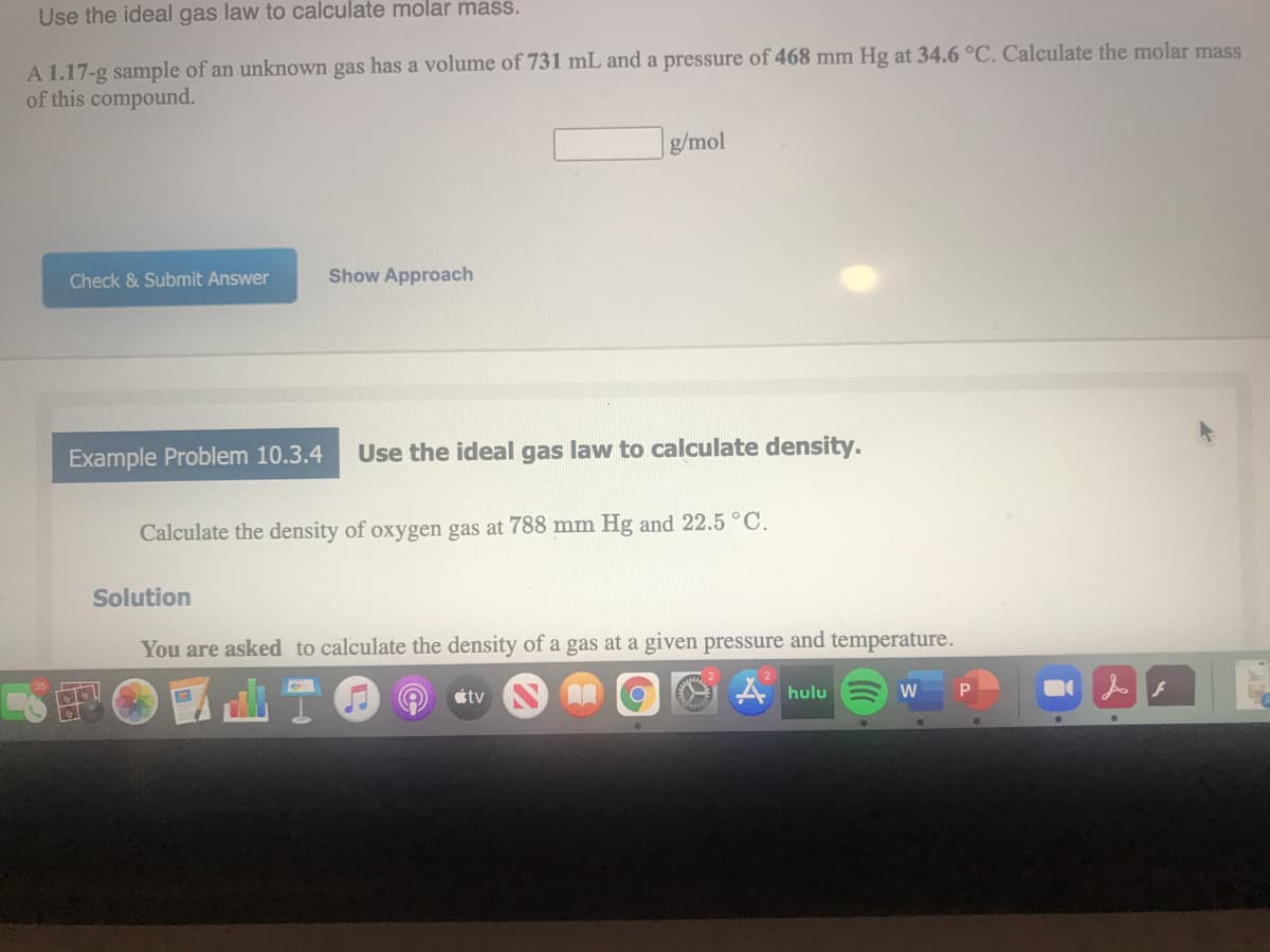 Use the ideal gas law to calculate molar mass.
A 1.17-g sample of an unknown gas has a volume of 731 mL and a pressure of 468 mm Hg at 34.6 °C. Calculate the molar mass
of this compound.
g/mol
Check & Submit Answer
Show Approach
Example Problem 10.3.4
Use the ideal gas law to calculate density.
Calculate the density of oxygen gas at 788 mm Hg and 22.5°C.
Solution
You are asked to calculate the density of a gas at a given pressure and temperature.
ttv
A hulu
