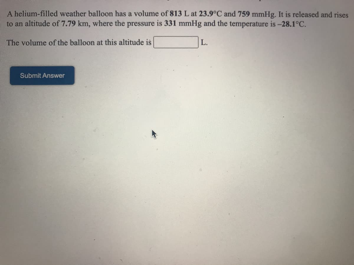 A helium-filled weather balloon has a volume of 813 L at 23.9°C and 759 mmHg. It is released and rises
to an altitude of 7.79 km, where the pressure is 331 mmHg and the temperature is -28.1°C.
The volume of the balloon at this altitude is
L.
Submit Answer
