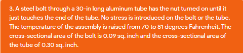 3. A steel bolt through a 30-in long aluminum tube has the nut turned on until it
just touches the end of the tube. No stress is introduced on the bolt or the tube.
The temperature of the assembly is raised from 70 to 81 degrees Fahrenheit. The
cross-sectional area of the bolt is 0.09 sq. inch and the cross-sectional area of
the tube of 0.30 sq. inch.
