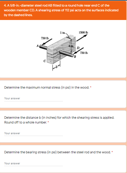 4. A 5/8-in.-diameter steel rod AB fitted toa round hole near end C of the
wooden member CD. A shearing stress of 112 psi acts on the surfaces indicated
by the dashed lines.
1 in.
1500 lb
750 lb
750 Ib
Determine the maximum normal stress (in psi) in the wood. *
Your answer
Determine the distance b (in inches) for which the shearing stress is applied.
Round off to a whole number. *
Your answer
Determine the bearing stress (in psi) between the steel rod and the wood. *
Your answer
