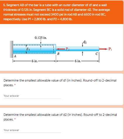 5. Segment AB of the bar is a tube with an outer diameter of di and a wall
thickness of 0.125 in. Segment BC is a solid rod of diameter d2. The average
normal stresses must not exceed 3400 psi in rod AB and 6500 in rod BC,
respectively. Use P1 = 2,800 Ib. and P2 = 4,800 lb.
0.125 in.
di
Pa
P
B
6 in.-
6 in.-
Determine the smallest allowable value of d1 (in inches). Round-off to 2-decimal
places.
Your answer
Determine the smallest allowable value of d2 (in inches). Round-off to 2-decimal
places."
Your answer
