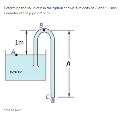 Determine the value of h in the siphon shown if velocity at C was 11.7 m/s.
Diameter of the pipe is 2.5cm. *
B
1m
A
h
water
Your answer
