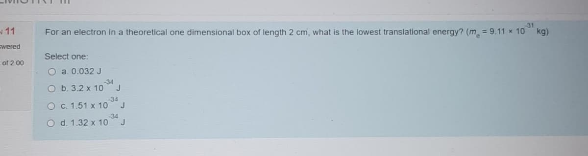 31
11
For an electron in a theoretical one dimensional box of length 2 cm, what is the lowest translational energy? (m = 9.11 x 10 kg)
swered
Select one:
of 2.00
O a. 0.032 J
-34
O b. 3.2 x 10 J
-34
O c. 1.51 x 10 J
34
O d. 1.32 x 10
J
