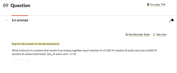 09 Question
O See page 768
1st attempt
i See Periodic Table O See Hint
Express the answer to two decimal places.
What is the pH of a solution that results from mixing together equal volumes of a 0.120 M solution of acetic acid and a 0.060 M
solution of sodium hydroxide? (pK, of acetic acid = 4.75)
