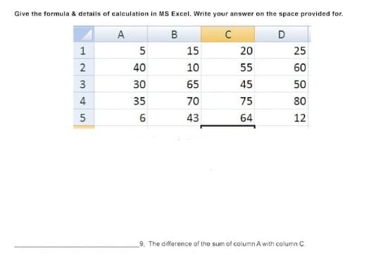 Give the formula & details of calculation in MS Excel. Write your answer on the space provided for.
A
В
D
1
15
20
25
2
40
10
55
60
30
65
45
50
4
35
70
75
80
43
64
12
9. The difference of the sum of column A with column C
3.
