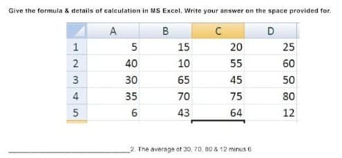 Give the formula & details of calculation in MS Excel. Write your answer on the space provided for.
A
В
C
1
15
20
25
40
10
55
60
3
30
65
45
50
4
35
70
75
80
43
64
12
The average of 30, 70, 80 & 12 minus 6
2.
