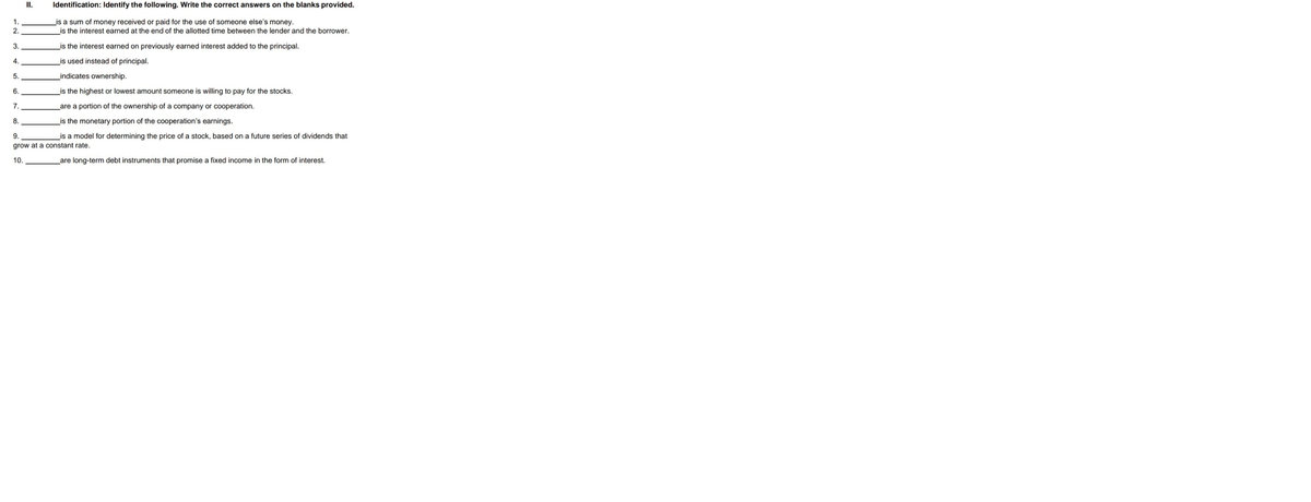 II.
Identification: Identify the following. Write the correct answers on the blanks provided.
_is a sum of money received or paid for the use of someone else's money.
is the interest earned at the end of the allotted time between the lender and the borrower.
1.
2.
3.
_is the interest earned on previously earned interest added to the principal.
4.
is used instead of principal.
5.
_indicates ownership.
6.
is the highest or lowest amount someone is willing to pay for the stocks.
7.
_are a portion of the ownership of a company or cooperation.
8.
_is the monetary portion of the cooperation's earnings.
9.
is a model for determining the price of a stock, based on a future series of dividends that
grow at a constant rate.
10.
are long-term debt instruments that promise a fixed income in the form of interest.
