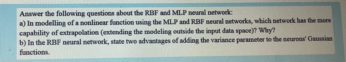 Answer the following questions about the RBF and MLP neural network:
a) In modelling of a nonlinear function using the MLP and RBF neural networks, which network has the more
capability of extrapolation (extending the modeling outside the input data space)? Why?
b) In the RBF neural network, state two advantages of adding the variance parameter to the neurons' Gaussian
functions.