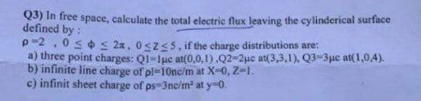 Q3) In free space, calculate the total electric flux leaving the cylinderical surface
defined by:
p -2
050s 2a, 0szS5, if the charge distributions are:
a) three point charges: Ql-1uc at(0,0,1),Q2-2uc at(3,3,1), Q3-3µc at(1,0,4).
b) infinite line charge of pl-10nc/m at X-0, Z-1.
c) infinit sheet charge of ps 3nc/m² at y-0.
