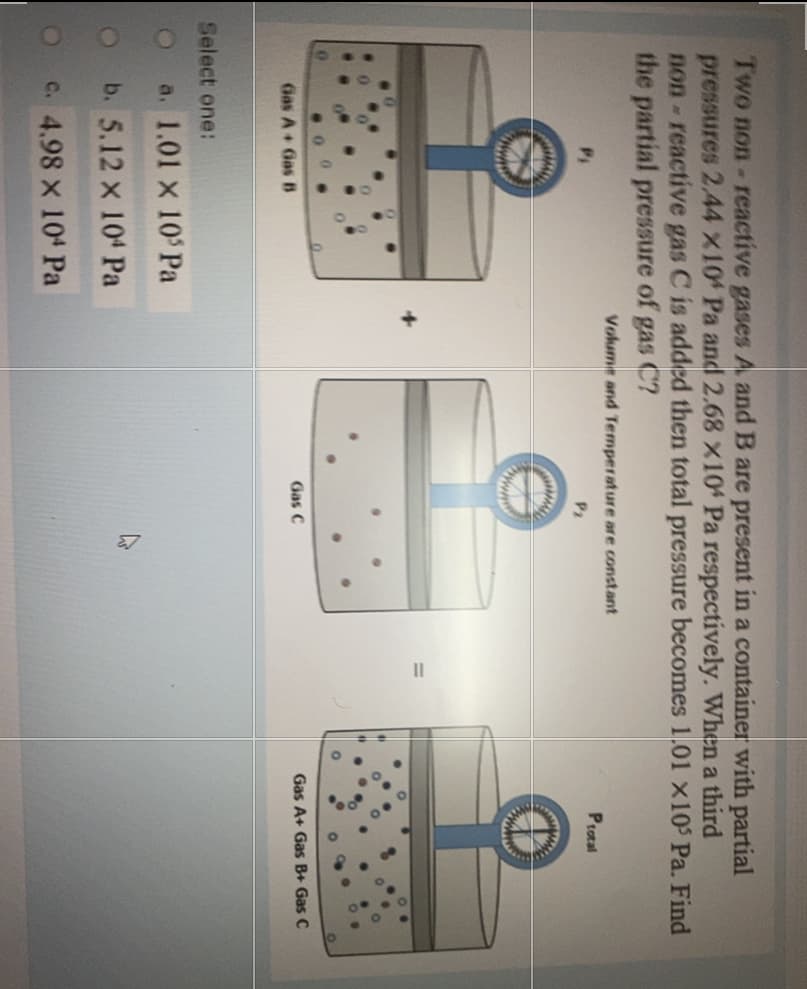 Two non- reactive gases A and B are present in a container with partial
pressures 2.44 x10 Pa and 2.68 X104 Pa respectively. When a third
non-reactive gas C is added then total pressure becomes 1.01 x10 Pa. Find
the partial pressure of gas C?
Volume and Temperature are constant
Protal
P2
www
Gas A+ Gas B+ Gas C
Gas C
Gas A+ Gas B
Select one:
a. 1.01 x 10 Pa
b. 5.12 x 104 Pa
OC. 4.98 X 104 Pa
