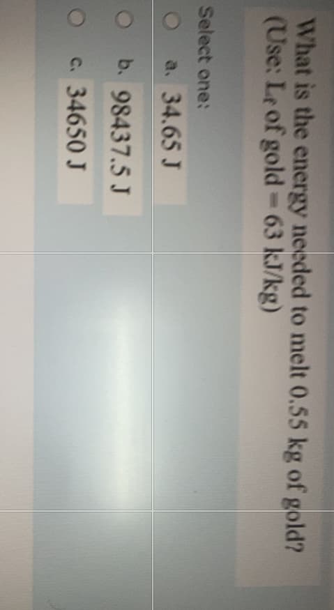 What is the energy needed to melt 0.55 kg of gold?
(Use: Le of gold-63 kJ/kg)
Select one:
a. 34.65 J
O b. 98437.5 J
O c. 34650J
