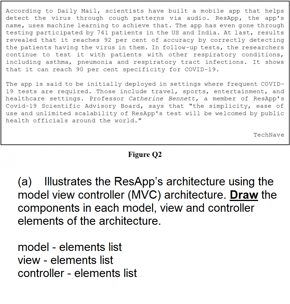 According to Daily Mail, scientists have built a mobile app that helps
detect the virus through cough patterns via audio. ResApp, the app's
name, uses machine learning to achieve that. The app has even gone through
testing participated by 741 patients in the US and India. At last, results
revealed that it reaches 92 per cent of accuracy by correctly detecting
the patients having the virus in them. In follow-up tests, the researchers
continue to test it with patients with other respiratory conditions,
including asthma, pneumonia and respiratory tract infections. It shows
that it can reach 90 per cent specificity for COVID-19.
The app is said to be initially deployed in settings where frequent COVID-
19 tests are required. Those include travel, sports, entertainment, and
healthcare settings. Professor Catherine Bennett, a member of ResApp's
Covid-19 Scientific Advisory Board, says that "the simplicity, ease of
use and unlimited scalability of ResApp's test will be welcomed by public
health officials around the world."
Figure Q2
TechNave
(a) Illustrates the ResApp's architecture using the
model view controller (MVC) architecture. Draw the
components in each model, view and controller
elements of the architecture.
model - elements list
view - elements list
controller - elements list